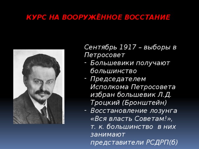 КУРС НА ВООРУЖЁННОЕ ВОССТАНИЕ Сентябрь 1917 – выборы в Петросовет Большевики получают большинство Председателем Исполкома Петросовета избран большевик Л.Д. Троцкий (Бронштейн) Восстановление лозунга «Вся власть Советам!», т. к. большинство в них занимают представители РСДРП(б) 