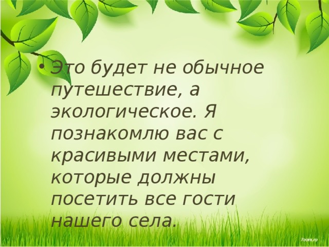 Это будет не обычное путешествие, а экологическое. Я познакомлю вас с красивыми местами, которые должны посетить все гости нашего села. 
