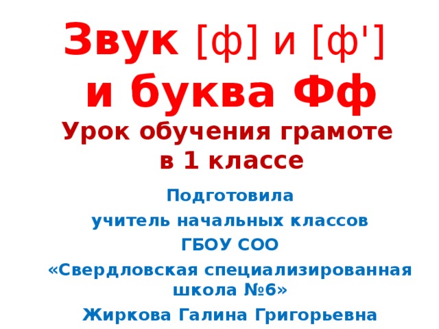     Звук [ ф ] и [ ф ' ]   и буква Фф  Урок обучения грамоте  в 1 классе      Подготовила учитель начальных классов ГБОУ СОО «Свердловская специализированная школа №6» Жиркова Галина Григорьевна 