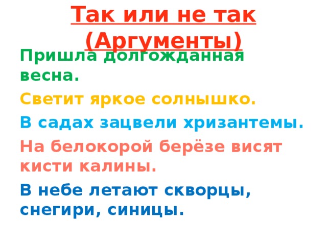 Так или не так (Аргументы) Пришла долгожданная весна. Светит яркое солнышко. В садах зацвели хризантемы. На белокорой берёзе висят кисти калины. В небе летают скворцы, снегири, синицы. 