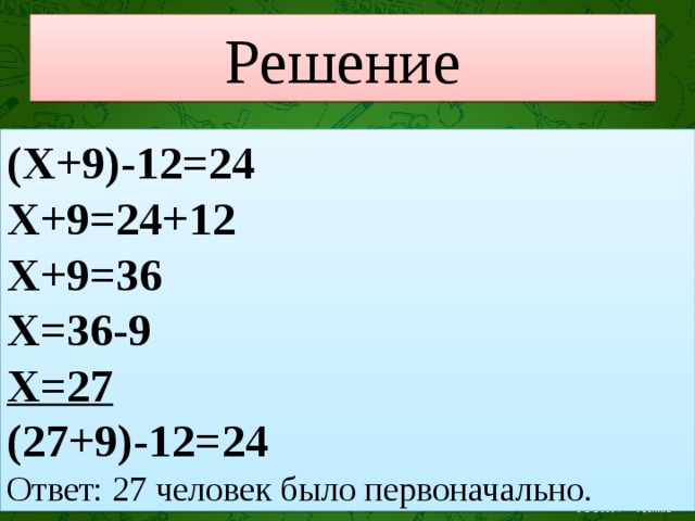 Решение (X+9)-12=24 Х+9=24+12 Х+9=36 Х=36-9 Х=27 (27+9)-12=24 Ответ: 27 человек было первоначально. 