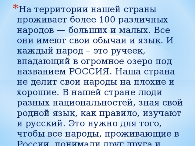 На территории нашей страны проживает более 100 различных народов — больших и малых. Все они имеют свои обычаи и язык. И каждый народ – это ручеек, впадающий в огромное озеро под названием РОССИЯ. Наша страна не делит свои народы на плохие и хорошие. В нашей стране люди разных национальностей, зная свой родной язык, как правило, изучают и русский. Это нужно для того, чтобы все народы, проживающие в России, понимали друг друга и могли общаться. 