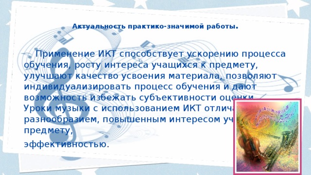 Актуальность практико-значимой работы .    Применение ИКТ способствует ускорению процесса обучения, росту интереса учащихся к предмету, улучшают качество усвоения материала, позволяют индивидуализировать процесс обучения и дают возможность избежать субъективности оценки. Уроки музыки с использованием ИКТ отличаются разнообразием, повышенным интересом учащихся к предмету, эффективностью . 