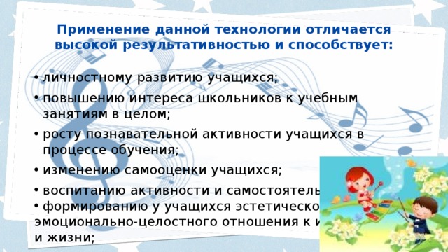 Применение данной технологии отличается высокой результативностью и способствует:   личностному развитию учащихся; повышению интереса школьников к учебным занятиям в целом; росту познавательной активности учащихся в процессе обучения; изменению самооценки учащихся; воспитанию активности и самостоятельности; формированию у учащихся эстетического, эмоционально-целостного отношения к искусству и жизни; 