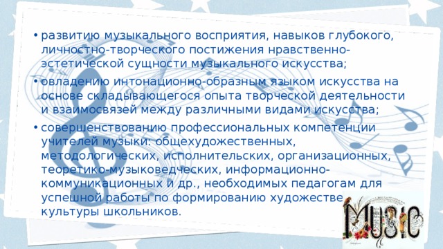 развитию музыкального восприятия, навыков глубокого, личностно-творческого постижения нравственно-эстетической сущности музыкального искусства; овладению интонационно-образным языком искусства на основе складывающегося опыта творческой деятельности и взаимосвязей между различными видами искусства; совершенствованию профессиональных компетенции учителей музыки: общехудожественных, методологических, исполнительских, организационных, теоретико-музыковедческих, информационно-коммуникационных и др., необходимых педагогам для успешной работы по формированию художественной культуры школьников. 