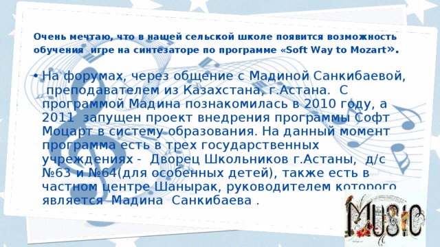 Очень мечтаю, что в нашей сельской школе появится возможность обучения игре на синтезаторе по программе «Soft Way to Mozart ». На форумах, через общение с Мадиной Санкибаевой, преподавателем из Казахстана, г.Астана. С программой Мадина познакомилась в 2010 году, а 2011 запущен проект внедрения программы Софт Моцарт в систему образования. На данный момент программа есть в трех государственных учреждениях - Дворец Школьников г.Астаны, д/с №63 и №64(для особенных детей), также есть в частном центре Шанырак, руководителем которого является Мадина Санкибаева . 