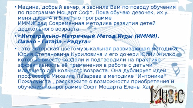 Мадина, добрый вечер, я звонила Вам по поводу обучения по программе Моцарт Софт. Пока обучаю девочек, их у меня двое- 4 и 5 лет по программе ИММИГрад.Современная методика развития детей дошкольного возраста: «Интегрально–Матричный Метод Игры (ИММИ). Пиано - Гитара «Радуга» - это авторская цветомузыкальная развивающая методика Юрия Степановича Куриловича и его дочери Юлии Жилко, которые вместе создали и подтвердили на практике эффективность её применения в работе с детьми младшего дошкольного возраста. Она дублирует идеи профессора Михаила Лазарева в методике 