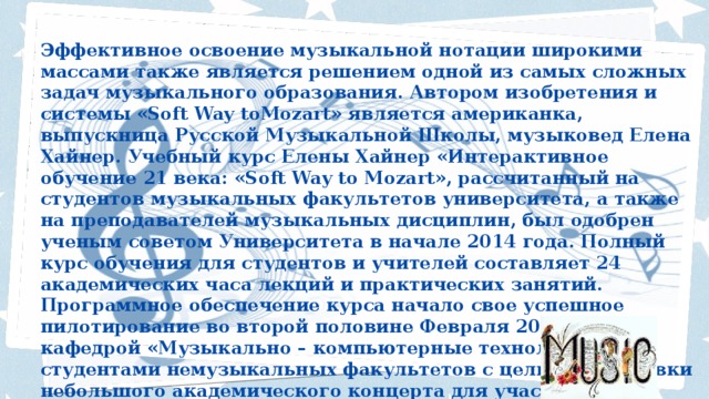 Эффективное освоение музыкальной нотации широкими массами также является решением одной из самых сложных задач музыкального образования. Автором изобретения и системы «Soft Way toMozart» является американка, выпускница Русской Музыкальной Школы, музыковед Елена Хайнер. Учебный курс Елены Хайнер «Интерактивное обучение 21 века: «Soft Way to Mozart», рассчитанный на студентов музыкальных факультетов университета, а также на преподавателей музыкальных дисциплин, был одобрен ученым советом Университета в начале 2014 года. Полный курс обучения для студентов и учителей составляет 24 академических часа лекций и практических занятий. Программное обеспечение курса начало свое успешное пилотирование во второй половине Февраля 2014 года кафедрой «Музыкально – компьютерные технологии» со студентами немузыкальных факультетов с целью подготовки небольшого академического концерта для участников конференции.    