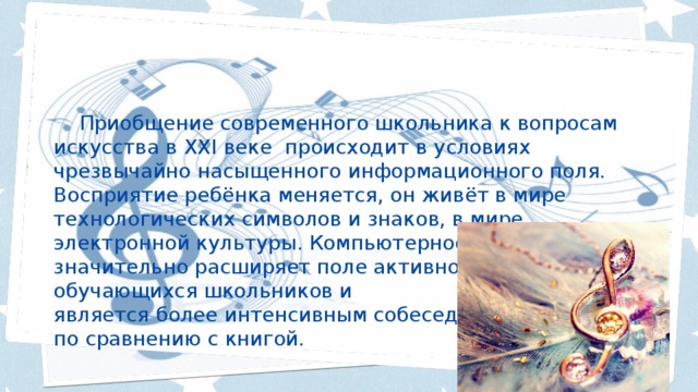  Приобщение современного школьника к вопросам искусства в XXI веке происходит в условиях чрезвычайно насыщенного информационного поля. Восприятие ребёнка меняется, он живёт в мире технологических символов и знаков, в мире электронной культуры. Компьютерное пространство значительно расширяет поле активности обучающихся школьников и является более интенсивным собеседником, по сравнению с книгой. 