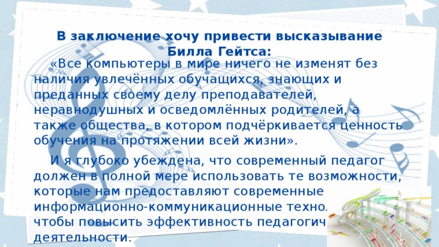 В заключение хочу привести высказывание Билла Гейтса:  «Все компьютеры в мире ничего не изменят без наличия увлечённых обучащихся, знающих и преданных своему делу преподавателей, неравнодушных и осведомлённых родителей, а также общества, в котором подчёркивается ценность обучения на протяжении всей жизни».  И я глубоко убеждена, что современный педагог должен в полной мере использовать те возможности, которые нам предоставляют современные информационно-коммуникационные технологии, чтобы повысить эффективность педагогической деятельности. 