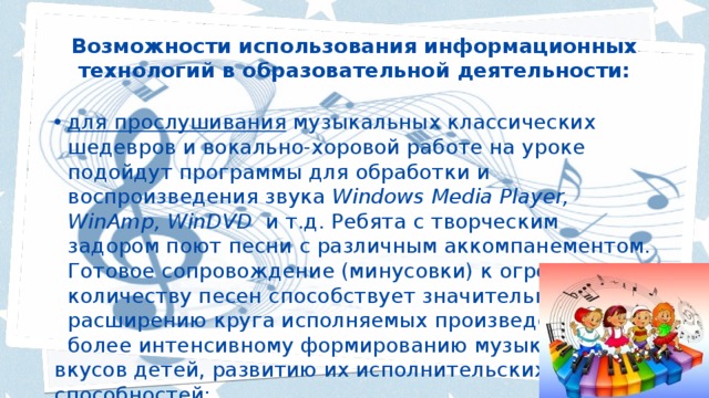 Возможности использования информационных технологий в образовательной деятельности:   для прослушивания музыкальных классических шедевров и вокально-хоровой работе на уроке подойдут программы для обработки и воспроизведения звука Windows Media Player, WinAmp, WinDVD и т.д. Ребята с творческим задором поют песни с различным аккомпанементом. Готовое сопровождение (минусовки) к огромному количеству песен способствует значительному расширению круга исполняемых произведений и более интенсивному формированию музыкальных вкусов детей, развитию их исполнительских способностей; 