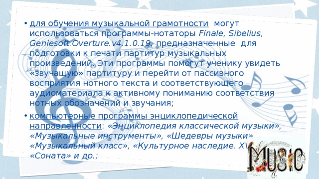 для обучения музыкальной грамотности могут использоваться программы-нотаторы Finale, Sibelius, Geniesoft.Overture.v4.1.0.19, предназначенные для подготовки к печати партитур музыкальных произведений.  Эти программы помогут ученику увидеть «звучащую» партитуру и перейти от пассивного восприятия нотного текста и соответствующего аудиоматериала к активному пониманию соответствия нотных обозначений и звучания; компьютерные программы энциклопедической направленности : «Энциклопедия классической музыки», «Музыкальные инструменты», «Шедевры музыки», «Музыкальный класс», «Культурное наследие. Х VIII в.», «Соната» и др.; 