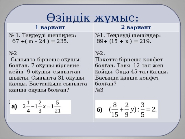 Өзіндік жұмыс: 1 вариант 2 вариант № 1. Теңдеуді шешіңдер:  67 +( m – 24 ) = 235. № 2  Сыныпта бірнеше оқушы болған. 7 оқушы кіргенне кейін 9 оқушы сыныптан шықты. Сыныпта 31 оқушы қалды. Бастапқыда сыныпта қанша оқушы болған? № 3 № 1. Теңдеуді шешіңдер:  89+ (15 + к ) = 219. № 2. Пакетте бірнеше конфет болған. Таня 12 тал жеп қойды. Онда 45 тал қалды. Басында қанша конфет болған? № 3