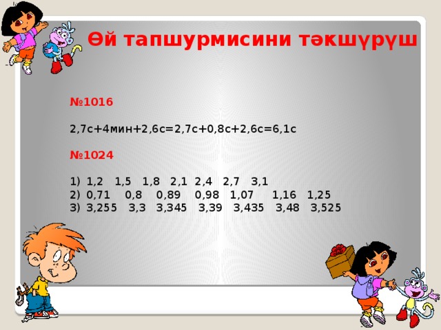 Өй тапшурмисини тәкшүрүш  № 1016 2,7с+4мин+2,6с=2,7с+0,8с+2,6с=6,1с № 1024  1,2 1,5 1,8 2,1 2,4 2,7 3,1 0,71 0,8 0,89 0,98 1,07 1,16 1,25 3,255 3,3 3,345 3,39 3,435 3,48 3,525 Цель нашего урока - закрепить и усовершенствовать навыки сложения и вычитания десятичных дробей и вырабатывать умение использовать приобретенные знания в повседневной жизни. Ведь мы знаем, что математика - это универсальный язык науки и техники и знать её необходимо для изучения таких дисциплин как: физика, химия, экономика, а также многих других наук, с которыми вы познакомитесь в старших классах.