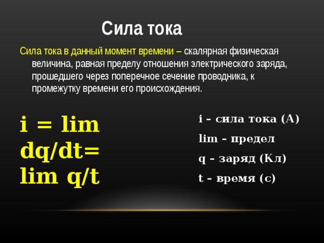  Сила тока Сила тока в данный момент времени – скалярная физическая величина, равная пределу отношения электрического заряда, прошедшего через поперечное сечение проводника, к промежутку времени его происхождения.  i = lim dq/dt= lim q/t i – сила тока (А) lim – предел q – заряд (Кл) t – время (с) 