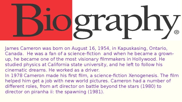 James Cameron was born on August 16, 1954, in Kapuskasing, Ontario, Canada. He was a fan of a science-fiction and when he became a grown-up, he became one of the most visionary filmmakers in Hollywood. He studied physics at California state university, and he left to follow his cinematic dreams. He worked as a driver. In 1978 Cameron made his first film, a science-fiction Xenogenesis. The film helped him get a job with new world pictures. Cameron had a number of different roles, from art director on battle beyond the stars (1980) to director on piranha ii: the spawning (1981). 