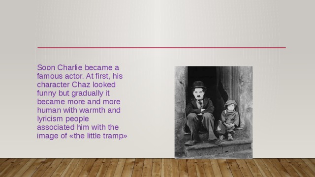 Soon Charlie became a famous actor. At first, his character Chaz looked funny but gradually it became more and more human with warmth and lyricism people associated him with the image of «the little tramp» 