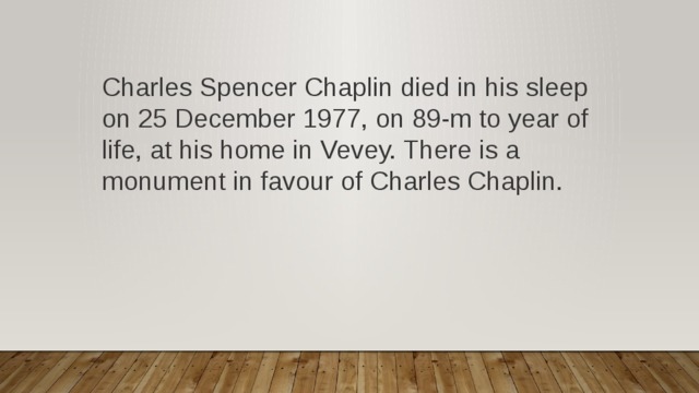 Charles Spencer Chaplin died in his sleep on 25 December 1977, on 89-m to year of life, at his home in Vevey. There is a monument in favour of Charles Chaplin. 