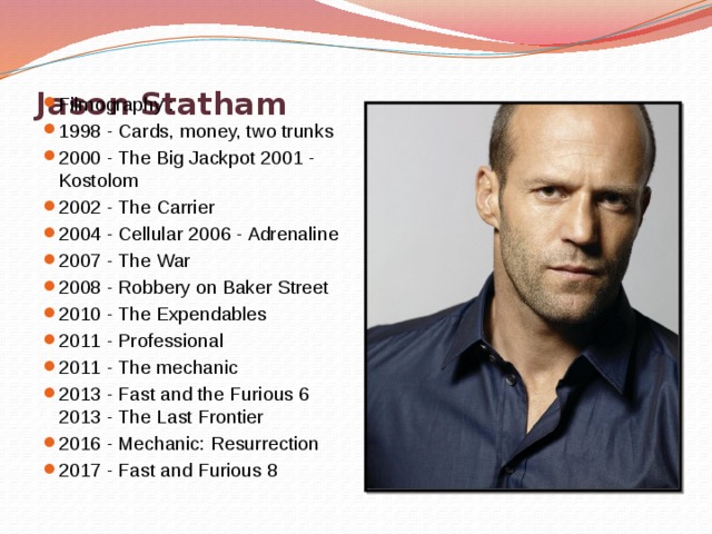    Jason Statham   Filmography : 1998 - Cards, money, two trunks 2000 - The Big Jackpot 2001 - Kostolom 2002 - The Carrier 2004 - Cellular 2006 - Adrenaline 2007 - The War 2008 - Robbery on Baker Street 2010 - The Expendables 2011 - Professional 2011 - The mechanic 2013 - Fast and the Furious 6 2013 - The Last Frontier 2016 - Mechanic: Resurrection 2017 - Fast and Furious 8 