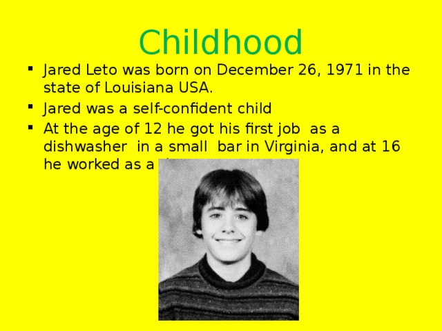 Childhood Jared Leto was born on December 26, 1971 in the state of Louisiana USA. Jared was a self-confident child At the age of 12 he got his first job as a dishwasher in a small bar in Virginia, and at 16 he worked as a doorman 