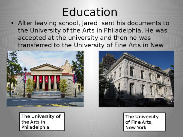 Education After leaving school, Jared sent his documents to the University of the Arts in Philadelphia. He was accepted at the university and then he was transferred to the University of Fine Arts in New York. The University of the Arts in Philadelphia The University of Fine Arts, New York 