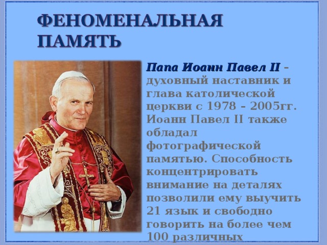 Папа Иоанн Павел II – духовный наставник и глава католической церкви с 1978 – 2005гг. Иоанн Павел II также обладал фотографической памятью. Способность концентрировать внимание на деталях позволили ему выучить 21 язык и свободно говорить на более чем 100 различных диалектах. 
