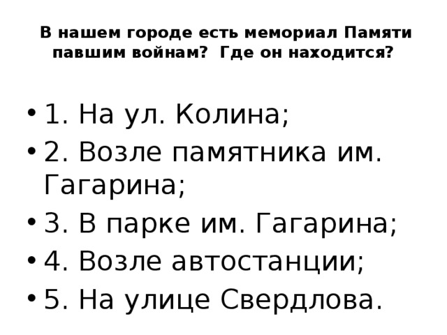  В нашем городе есть мемориал Памяти павшим войнам? Где он находится? 1. На ул. Колина; 2. Возле памятника им. Гагарина; 3. В парке им. Гагарина; 4. Возле автостанции; 5. На улице Свердлова. 
