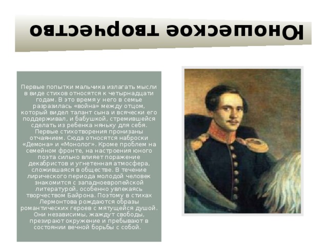 Юношеское творчество Первые попытки мальчика излагать мысли в виде стихов относятся к четырнадцати годам. В это время у него в семье разразилась «война» между отцом, который видел талант сына и всячески его поддерживал, и бабушкой, стремившейся сделать из ребенка няньку для себя. Первые стихотворения пронизаны отчаянием. Сюда относятся наброски «Демона» и «Монолог». Кроме проблем на семейном фронте, на настроения юного поэта сильно влияет поражение декабристов и угнетенная атмосфера, сложившаяся в обществе. В течение лирического периода молодой человек знакомится с западноевропейской литературой, особенно увлекаясь творчеством Байрона. Поэтому в стихах Лермонтова рождаются образы романтических героев с мятущейся душой. Они независимы, жаждут свободы, презирают окружение и пребывают в состоянии вечной борьбы с собой. 