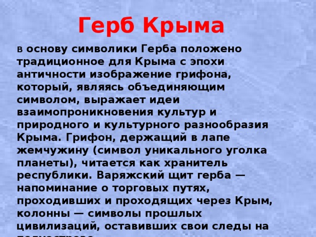 Герб Крыма   В основу символики Герба положено традиционное для Крыма с эпохи античности изображение грифона, который, являясь объединяющим символом, выражает идеи взаимопроникновения культур и природного и культурного разнообразия Крыма. Грифон, держащий в лапе жемчужину (символ уникального уголка планеты), читается как хранитель республики. Варяжский щит герба — напоминание о торговых путях, проходивших и проходящих через Крым, колонны — символы прошлых цивилизаций, оставивших свои следы на полуострове. 