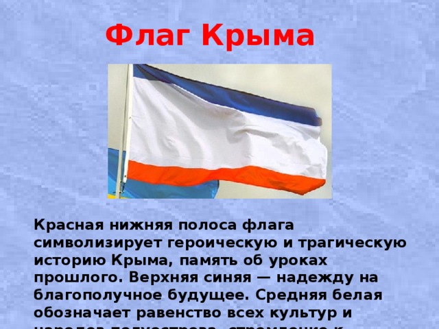 Флаг Крыма   Красная нижняя полоса флага символизирует героическую и трагическую историю Крыма, память об уроках прошлого. Верхняя синяя — надежду на благополучное будущее. Средняя белая обозначает равенство всех культур и народов полуострова, стремление к гражданскому миру. 