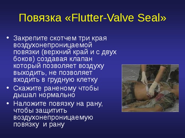 Повязка « Flutter-Valve Seal » Закрепите скотчем три края воздухонепроницаемой повязки ( верхний край и с двух боков ) создавая  клапан  который позволяет воздуху выходить, не позволяет входить в грудную клетку Скажите раненому чтобы дышал нормально Наложите повязку на рану, чтобы защитить воздухонепроницаемую повязку и рану 