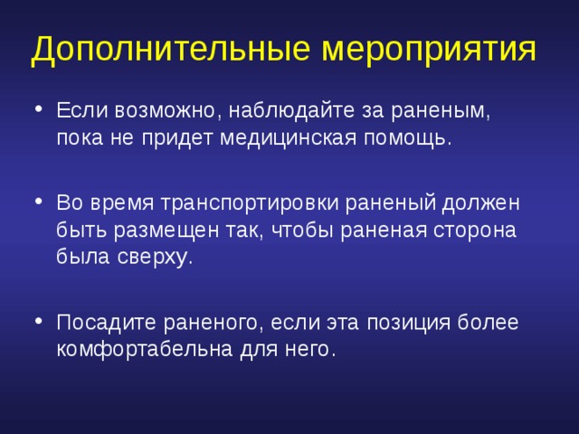 Дополнительные мероприятия Если возможно, наблюдайте за раненым, пока не придет медицинская помощь .  Во время транспортировки раненый должен быть размещен так, чтобы раненая сторона была сверху .  Посадите раненого, если эта позиция более комфортабельна для него . 