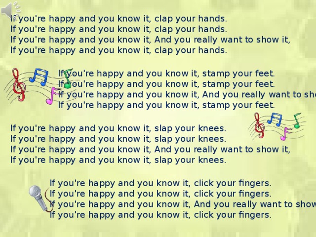 If you're happy and you know it, clap your hands. If you're happy and you know it, clap your hands. If you're happy and you know it, And you really want to show it, If you're happy and you know it, clap your hands. If you're happy and you know it, stamp your feet. If you're happy and you know it, stamp your feet. If you're happy and you know it, And you really want to show it, If you're happy and you know it, stamp your feet. If you're happy and you know it, slap your knees. If you're happy and you know it, slap your knees. If you're happy and you know it, And you really want to show it, If you're happy and you know it, slap your knees. If you're happy and you know it, click your fingers. If you're happy and you know it, click your fingers. If you're happy and you know it, And you really want to show it, If you're happy and you know it, click your fingers. 