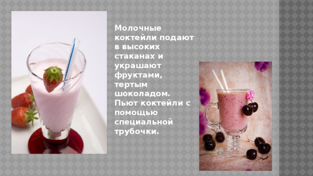 Молочные коктейли подают в высоких стаканах и украшают фруктами, тертым шоколадом. Пьют коктейли с помощью специальной трубочки. 