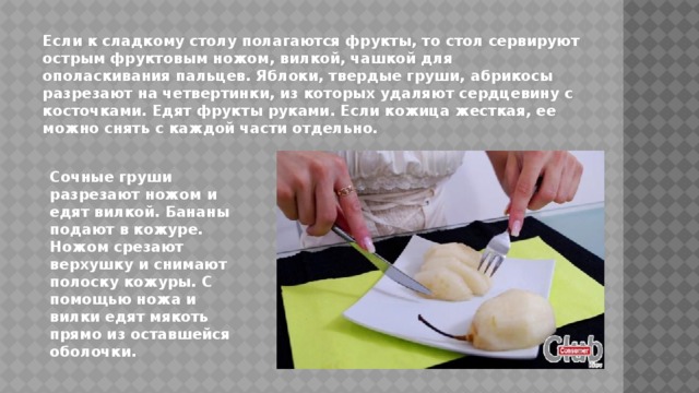 Если к сладкому столу полагаются фрукты, то стол сервируют острым фруктовым ножом, вилкой, чашкой для ополаскивания пальцев. Яблоки, твердые груши, абрикосы разрезают на четвертинки, из которых удаляют сердцевину с косточками. Едят фрукты руками. Если кожица жесткая, ее можно снять с каждой части отдельно. Сочные груши разрезают ножом и едят вилкой. Бананы подают в кожуре. Ножом срезают верхушку и снимают полоску кожуры. С помощью ножа и вилки едят мякоть прямо из оставшейся оболочки. 