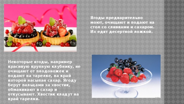 Ягоды предварительно моют, очищают и подают на стол со сливками и сахаром. Их едят десертной ложкой. Некоторые ягоды, например красивую крупную клубнику, не очищают от плодоножек и подают на тарелке, на край которой насыпан сахар. Ягоду берут пальцами ха хвостик, обмакивают в сахар и откусывают. Хвостик кладут на край тарелки. 