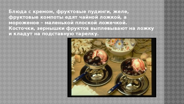 Блюда с кремом, фруктовые пудинги, желе, фруктовые компоты едят чайной ложкой, а мороженое – маленькой плоской ложечкой. Косточки, зернышки фруктов выплевывают на ложку и кладут на подставную тарелку. 