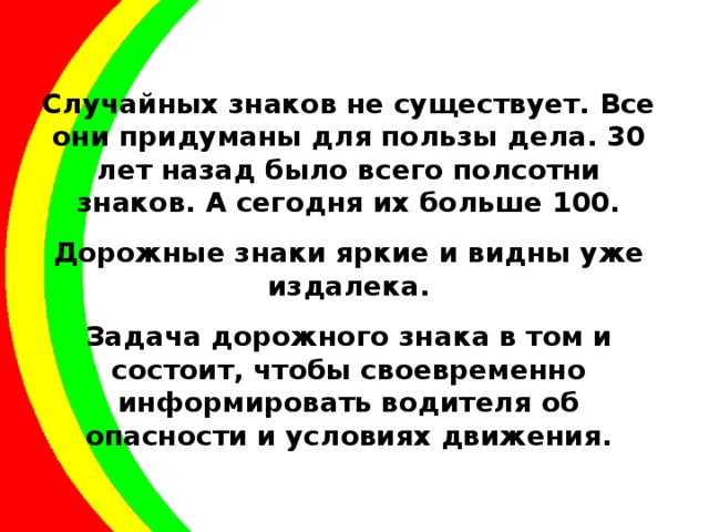 Случайных знаков не существует. Все они придуманы для пользы дела. 30 лет назад было всего полсотни знаков. А сегодня их больше 100. Дорожные знаки яркие и видны уже издалека. Задача дорожного знака в том и состоит, чтобы своевременно информировать водителя об опасности и условиях движения. 