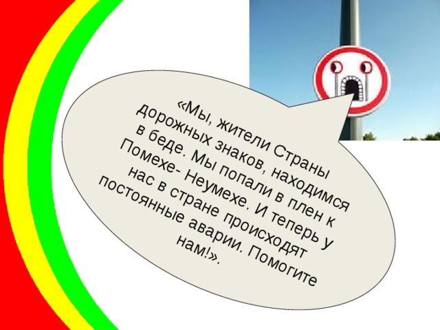 «Мы, жители Страны дорожных знаков, находимся в беде. Мы попали в плен к Помехе- Неумехе. И теперь у нас в стране происходят постоянные аварии. Помогите нам!». 