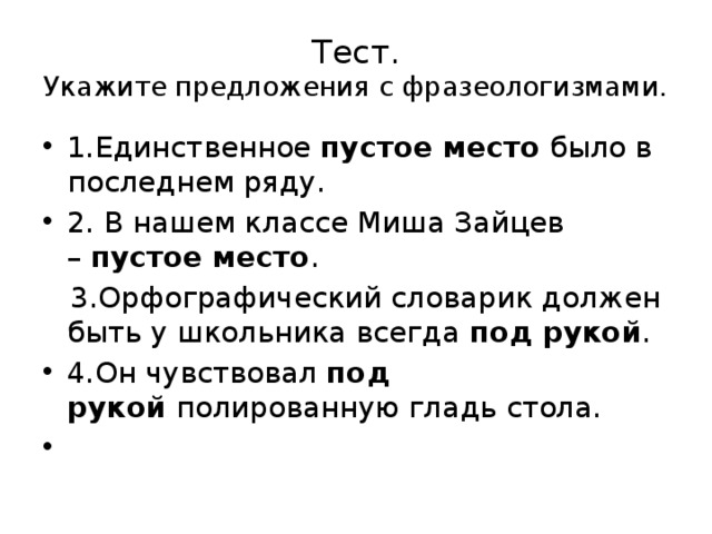 Тест.  Укажите предложения с фразеологизмами. 1.Единственное пустое место  было в последнем ряду. 2. В нашем классе Миша Зайцев –  пустое место .  3.Орфографический словарик должен быть у школьника всегда под рукой . 4.Он чувствовал  под рукой  полированную гладь стола.   