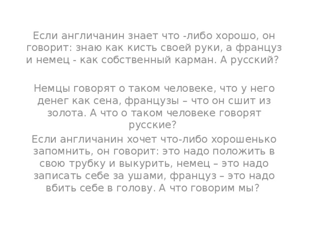 Если англичанин знает что -либо хорошо, он говорит: знаю как кисть своей руки, а француз и немец - как собственный карман. А русский? Немцы говорят о таком человеке, что у него денег как сена, французы – что он сшит из золота. А что о таком человеке говорят русские? Если англичанин хочет что-либо хорошенько запомнить, он говорит: это надо положить в свою трубку и выкурить, немец – это надо записать себе за ушами, француз – это надо вбить себе в голову. А что говорим мы? 