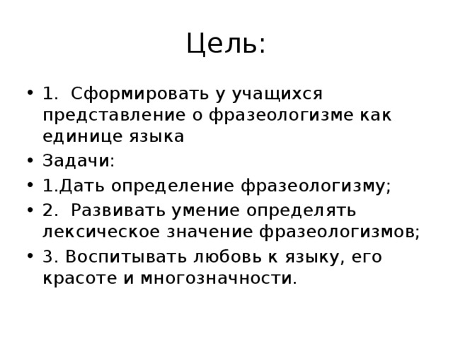 Цель: 1.  Сформировать у учащихся представление о фразеологизме как единице языка Задачи: 1.Дать определение фразеологизму; 2.  Развивать умение определять лексическое значение фразеологизмов; 3. Воспитывать любовь к языку, его красоте и многозначности.  