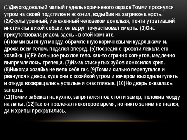 (1)Двухгодовалый малый пудель коричневого окраса Томми проснулся утром на своей подстилке и вскочил, вздыбив на загривке шерсть. (2)Окультуренный, изнеженный человеком донельзя, почти утративший инстинкты дикой собаки, он вдруг почувствовал смерть. (3)Она присутствовала рядом, здесь - в этой комнате. (4)Томми вытянул морду, обрамленную коричневыми кудряшками и, дрожа всем телом, подался вперёд. (5)Посредине кровати лежала его хозяйка. (6)Её большое рыхлое тело, как-то странно согнутое, медленно выпрямлялось, трепеща. (7)Из-за стиснутых зубов доносился хрип. (8)Никогда хозяйка не вела себя так. (9)Томми сильно перепугался и рванулся к двери, куда они с хозяйкой утром и вечером выходили гулять и откуда возвращались усталые и счастливые. (10)Но дверь оказалась заперта. (11)Томми забежал на кухню, запрятался под стол и замер, положив морду на лапы. (12)Так он пролежал некоторое время, но никто за ним не гнался, да и хрипы прекратились. 