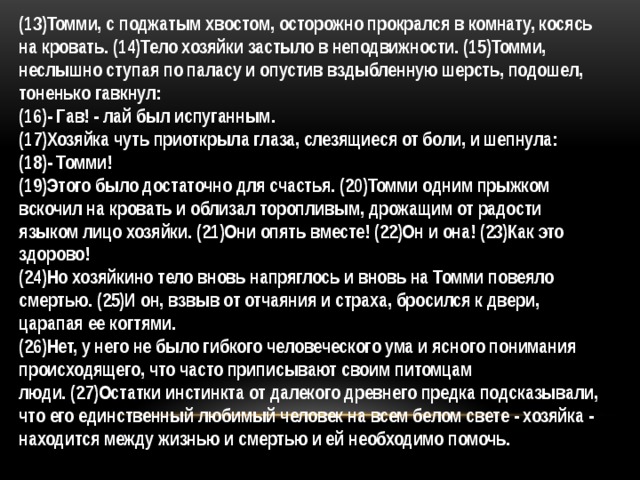 (13)Томми, с поджатым хвостом, осторожно прокрался в комнату, косясь на кровать. (14)Тело хозяйки застыло в неподвижности. (15)Томми, неслышно ступая по паласу и опустив вздыбленную шерсть, подошел, тоненько гавкнул: (16)- Гав! - лай был испуганным. (17)Хозяйка чуть приоткрыла глаза, слезящиеся от боли, и шепнула: (18)- Томми! (19)Этого было достаточно для счастья. (20)Томми одним прыжком вскочил на кровать и облизал торопливым, дрожащим от радости языком лицо хозяйки. (21)Они опять вместе! (22)Он и она! (23)Как это здорово! (24)Но хозяйкино тело вновь напряглось и вновь на Томми повеяло смертью. (25)И он, взвыв от отчаяния и страха, бросился к двери, царапая ее когтями. (26)Нет, у него не было гибкого человеческого ума и ясного понимания происходящего, что часто приписывают своим питомцам люди. (27)Остатки инстинкта от далекого древнего предка подсказывали, что его единственный любимый человек на всем белом свете - хозяйка - находится между жизнью и смертью и ей необходимо помочь. 