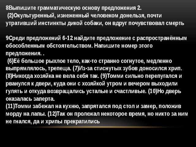 8Выпишите грамматическую основу предложения 2.  (2)Окультуренный, изнеженный человеком донельзя, почти утративший инстинкты дикой собаки, он вдруг почувствовал смерть   9Среди предложений 6-12 найдите предложение с распространённым обособленным обстоятельством. Напишите номер этого предложения. .   (6)Её большое рыхлое тело, как-то странно согнутое, медленно выпрямлялось, трепеща. (7)Из-за стиснутых зубов доносился хрип. (8)Никогда хозяйка не вела себя так. (9)Томми сильно перепугался и рванулся к двери, куда они с хозяйкой утром и вечером выходили гулять и откуда возвращались усталые и счастливые. (10)Но дверь оказалась заперта. (11)Томми забежал на кухню, запрятался под стол и замер, положив морду на лапы. (12)Так он пролежал некоторое время, но никто за ним не гнался, да и хрипы прекратились 