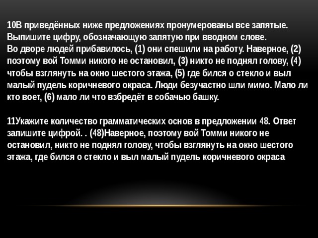 10В приведённых ниже предложениях пронумерованы все запятые. Выпишите цифру, обозначающую запятую при вводном слове.  Во дворе людей прибавилось, (1) они спешили на работу. Наверное, (2) поэтому вой Томми никого не остановил, (3) никто не поднял голову, (4) чтобы взглянуть на окно шестого этажа, (5) где бился о стекло и выл малый пудель коричневого окраса. Люди безучастно шли мимо. Мало ли кто воет, (6) мало ли что взбредёт в собачью башку.   11Укажите количество грамматических основ в предложении 48. Ответ запишите цифрой. . (48)Наверное, поэтому вой Томми никого не остановил, никто не поднял голову, чтобы взглянуть на окно шестого этажа, где бился о стекло и выл малый пудель коричневого окраса 