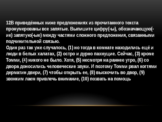 12В приведённых ниже предложениях из прочитанного текста пронумерованы все запятые. Выпишите цифру(-ы), обозначающую(-ие) запятую(-ые) между частями сложного предложения, связанными подчинительной связью.  Один раз так уже случалось, (1) но тогда в комнате находились ещё и люди в белых халатах, (2) остро и дурно пахнущие. Сейчас, (3) кроме Томми, (4) никого не было. Хотя, (5) несмотря на раннее утро, (6) со двора доносились человеческие звуки. И поэтому Томми рвал когтями дерматин двери, (7) чтобы открыть ее, (8) выскочить во двор, (9) звонким лаем привлечь внимание, (10) позвать на помощь 