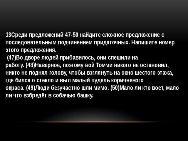 13Среди предложений 47-50 найдите сложное предложение с последовательным подчинением придаточных. Напишите номер этого предложения.   (47)Во дворе людей прибавилось, они спешили на работу. (48)Наверное, поэтому вой Томми никого не остановил, никто не поднял голову, чтобы взглянуть на окно шестого этажа, где бился о стекло и выл малый пудель коричневого окраса. (49)Люди безучастно шли мимо. (50)Мало ли кто воет, мало ли что взбредёт в собачью башку. 