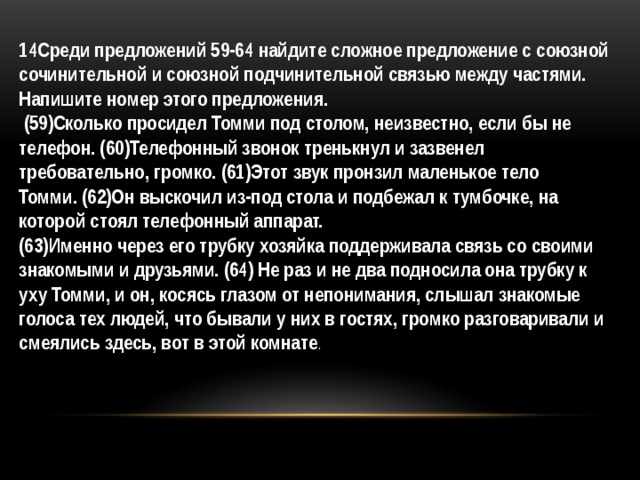 14Среди предложений 59-64 найдите сложное предложение с союзной сочинительной и союзной подчинительной связью между частями. Напишите номер этого предложения.   (59)Сколько просидел Томми под столом, неизвестно, если бы не телефон. (60)Телефонный звонок тренькнул и зазвенел требовательно, громко. (61)Этот звук пронзил маленькое тело Томми. (62)Он выскочил из-под стола и подбежал к тумбочке, на которой стоял телефонный аппарат. (63)Именно через его трубку хозяйка поддерживала связь со своими знакомыми и друзьями. (64) Не раз и не два подносила она трубку к уху Томми, и он, косясь глазом от непонимания, слышал знакомые голоса тех людей, что бывали у них в гостях, громко разговаривали и смеялись здесь, вот в этой комнате . 