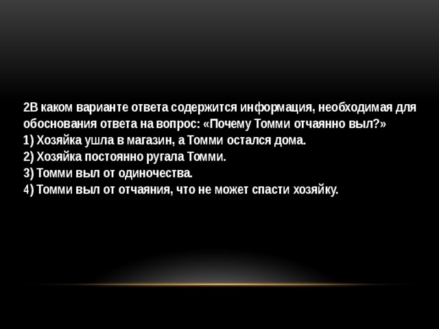 2В каком варианте ответа содержится информация, необходимая для обоснования ответа на вопрос: «Почему Томми отчаянно выл?»  1) Хозяйка ушла в магазин, а Томми остался дома. 2) Хозяйка постоянно ругала Томми. 3) Томми выл от одиночества. 4) Томми выл от отчаяния, что не может спасти хозяйку. 